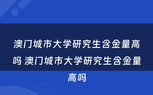 澳门城市大学研究生含金量高吗 澳门城市大学研究生含金量高吗