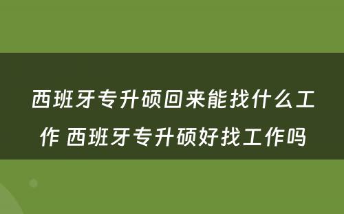 西班牙专升硕回来能找什么工作 西班牙专升硕好找工作吗