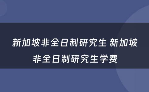 新加坡非全日制研究生 新加坡非全日制研究生学费