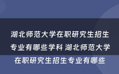 湖北师范大学在职研究生招生专业有哪些学科 湖北师范大学在职研究生招生专业有哪些