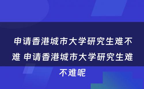 申请香港城市大学研究生难不难 申请香港城市大学研究生难不难呢