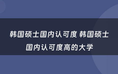 韩国硕士国内认可度 韩国硕士国内认可度高的大学