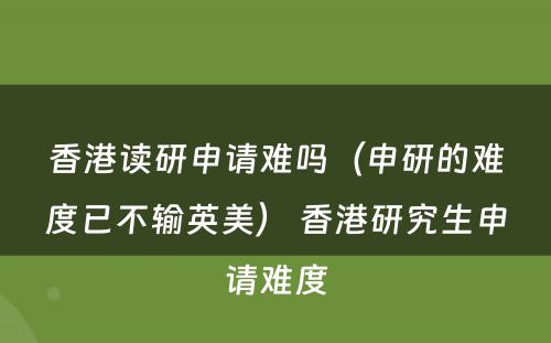 香港读研申请难吗（申研的难度已不输英美） 香港研究生申请难度