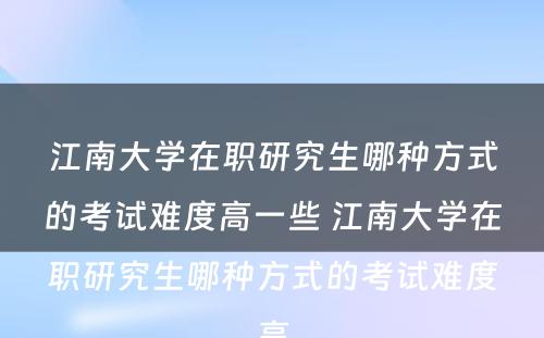 江南大学在职研究生哪种方式的考试难度高一些 江南大学在职研究生哪种方式的考试难度高