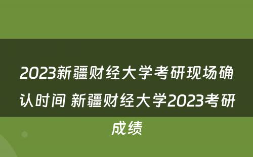 2023新疆财经大学考研现场确认时间 新疆财经大学2023考研成绩