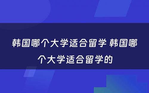 韩国哪个大学适合留学 韩国哪个大学适合留学的