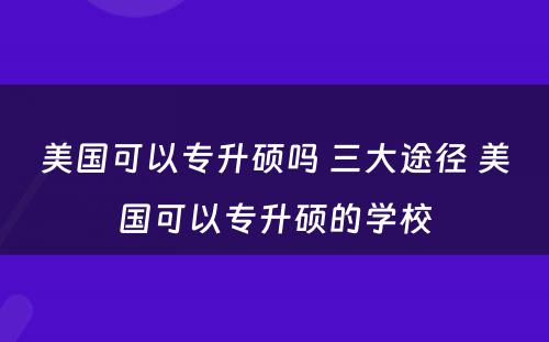 美国可以专升硕吗 三大途径 美国可以专升硕的学校