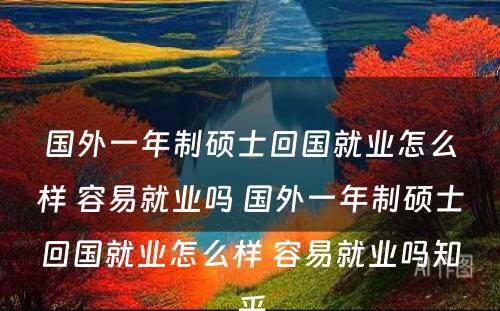 国外一年制硕士回国就业怎么样 容易就业吗 国外一年制硕士回国就业怎么样 容易就业吗知乎