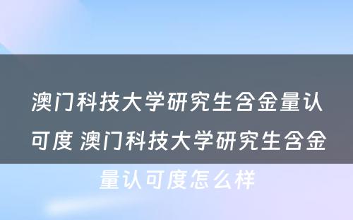 澳门科技大学研究生含金量认可度 澳门科技大学研究生含金量认可度怎么样