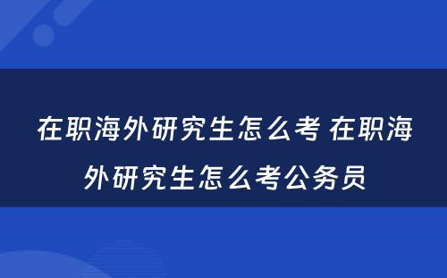 在职海外研究生怎么考 在职海外研究生怎么考公务员