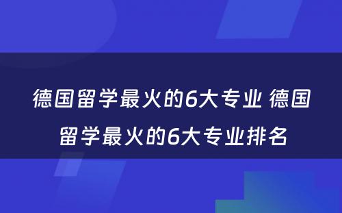 德国留学最火的6大专业 德国留学最火的6大专业排名