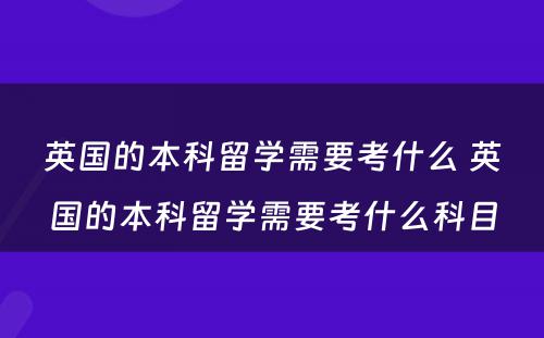 英国的本科留学需要考什么 英国的本科留学需要考什么科目