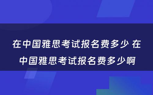 在中国雅思考试报名费多少 在中国雅思考试报名费多少啊