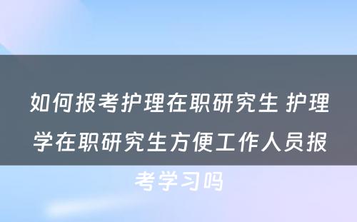 如何报考护理在职研究生 护理学在职研究生方便工作人员报考学习吗