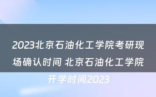 2023北京石油化工学院考研现场确认时间 北京石油化工学院开学时间2023