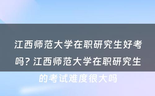 江西师范大学在职研究生好考吗? 江西师范大学在职研究生的考试难度很大吗