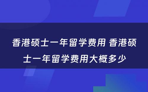 香港硕士一年留学费用 香港硕士一年留学费用大概多少