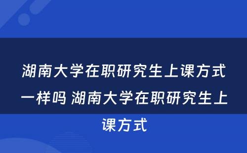 湖南大学在职研究生上课方式一样吗 湖南大学在职研究生上课方式