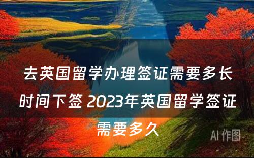 去英国留学办理签证需要多长时间下签 2023年英国留学签证需要多久