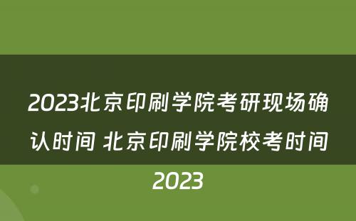 2023北京印刷学院考研现场确认时间 北京印刷学院校考时间2023