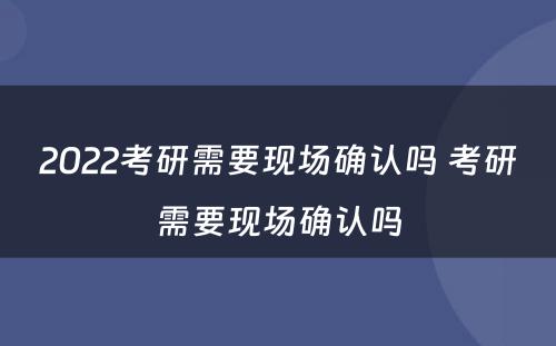 2022考研需要现场确认吗 考研需要现场确认吗