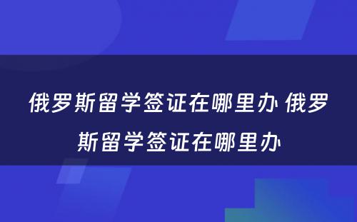 俄罗斯留学签证在哪里办 俄罗斯留学签证在哪里办