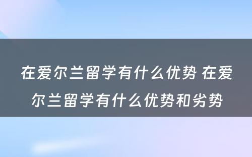 在爱尔兰留学有什么优势 在爱尔兰留学有什么优势和劣势