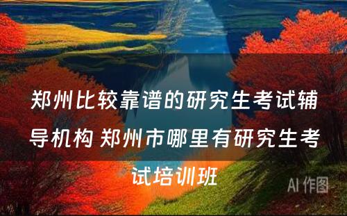 郑州比较靠谱的研究生考试辅导机构 郑州市哪里有研究生考试培训班