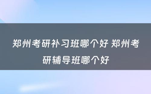 郑州考研补习班哪个好 郑州考研辅导班哪个好