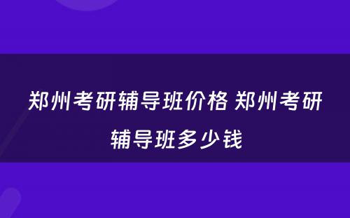 郑州考研辅导班价格 郑州考研辅导班多少钱