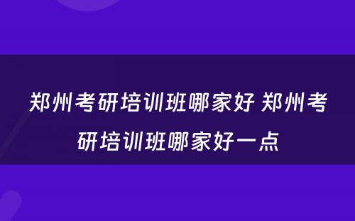 郑州考研培训班哪家好 郑州考研培训班哪家好一点