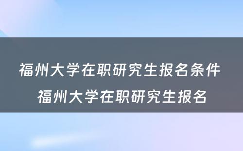 福州大学在职研究生报名条件 福州大学在职研究生报名