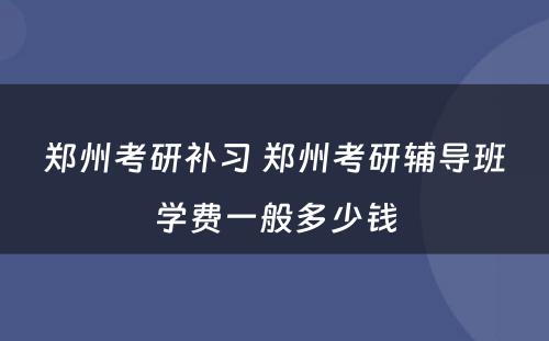 郑州考研补习 郑州考研辅导班学费一般多少钱