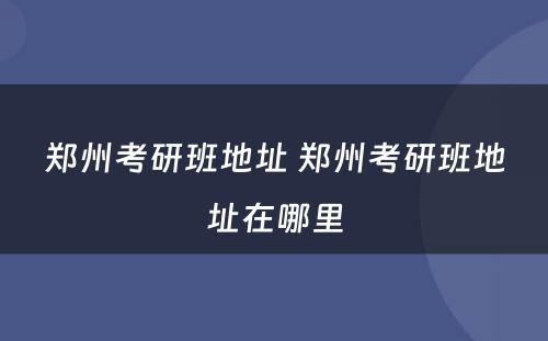 郑州考研班地址 郑州考研班地址在哪里