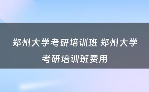 郑州大学考研培训班 郑州大学考研培训班费用