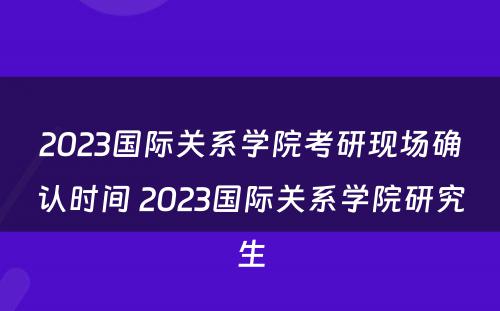 2023国际关系学院考研现场确认时间 2023国际关系学院研究生