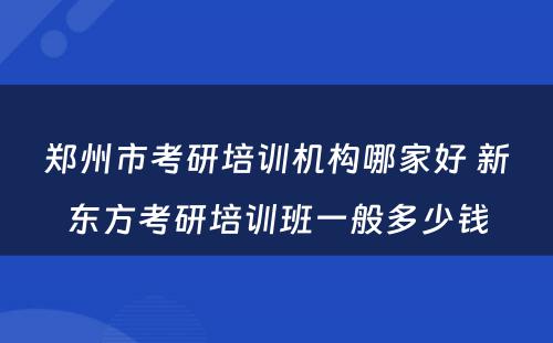 郑州市考研培训机构哪家好 新东方考研培训班一般多少钱