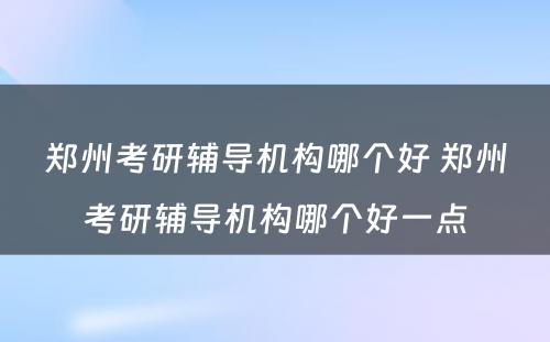 郑州考研辅导机构哪个好 郑州考研辅导机构哪个好一点