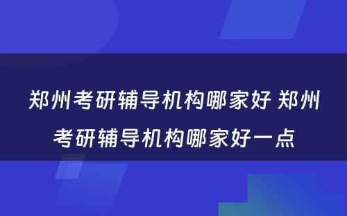 郑州考研辅导机构哪家好 郑州考研辅导机构哪家好一点