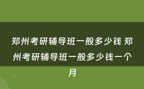 郑州考研辅导班一般多少钱 郑州考研辅导班一般多少钱一个月