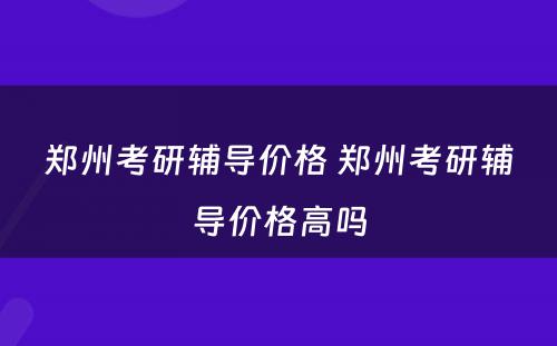 郑州考研辅导价格 郑州考研辅导价格高吗