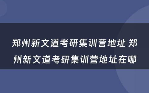 郑州新文道考研集训营地址 郑州新文道考研集训营地址在哪