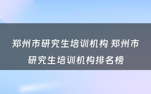 郑州市研究生培训机构 郑州市研究生培训机构排名榜