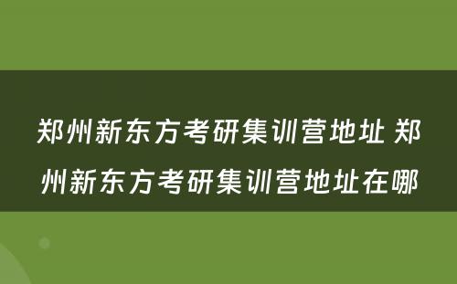 郑州新东方考研集训营地址 郑州新东方考研集训营地址在哪