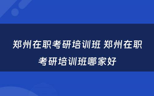 郑州在职考研培训班 郑州在职考研培训班哪家好