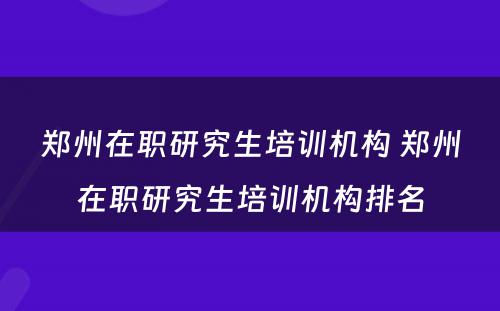 郑州在职研究生培训机构 郑州在职研究生培训机构排名