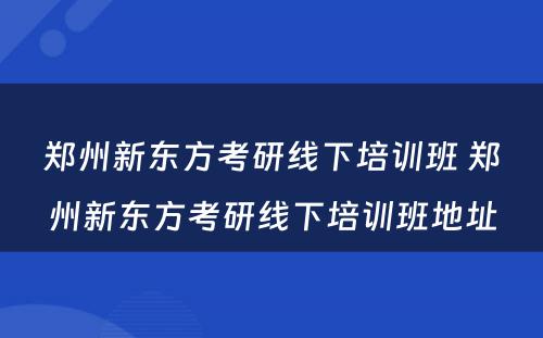 郑州新东方考研线下培训班 郑州新东方考研线下培训班地址