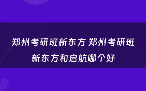 郑州考研班新东方 郑州考研班新东方和启航哪个好