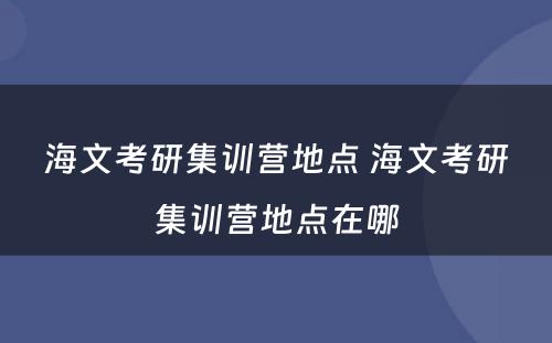 海文考研集训营地点 海文考研集训营地点在哪