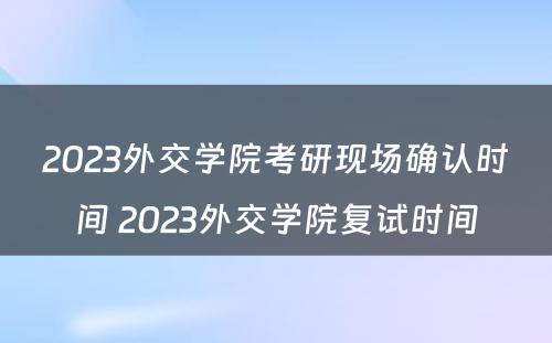 2023外交学院考研现场确认时间 2023外交学院复试时间